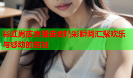 彩虹男孩直播连麦精彩瞬间汇聚欢乐与感动的时刻