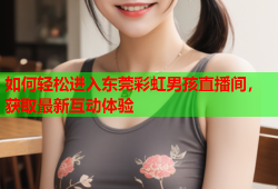 如何轻松进入东莞彩虹男孩直播间，获取最新互动体验