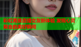 彩虹男孩直播交友新体验 发现心灵契合的美好瞬间