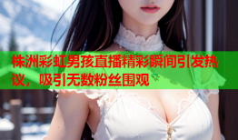 株洲彩虹男孩直播精彩瞬间引发热议，吸引无数粉丝围观