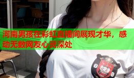 河南男孩在彩虹直播间展现才华，感动无数网友心灵深处