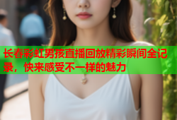 长春彩虹男孩直播回放精彩瞬间全记录，快来感受不一样的魅力