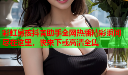 彩虹男孩抖音助手全网热播精彩瞬间尽在这里，快来下载高清全集