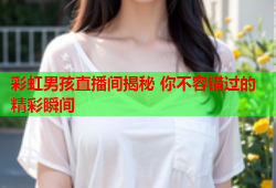 彩虹男孩直播间揭秘 你不容错过的精彩瞬间