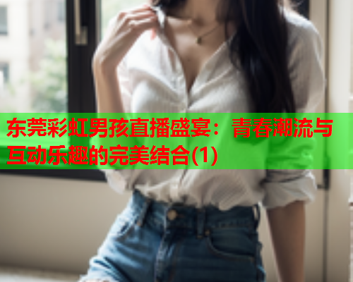 东莞彩虹男孩直播盛宴：青春潮流与互动乐趣的完美结合(1)