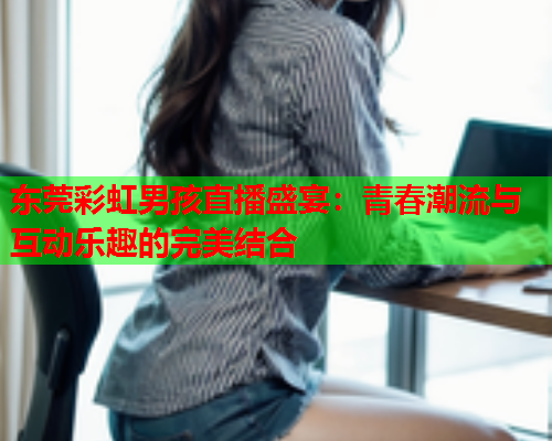 东莞彩虹男孩直播盛宴：青春潮流与互动乐趣的完美结合