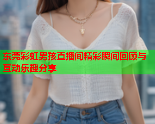 东莞彩虹男孩直播间精彩瞬间回顾与互动乐趣分享