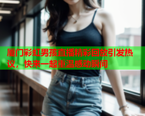 厦门彩虹男孩直播精彩回放引发热议，快来一起重温感动瞬间