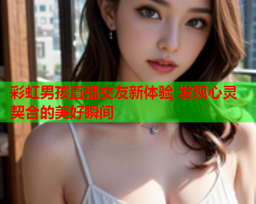 彩虹男孩直播交友新体验 发现心灵契合的美好瞬间