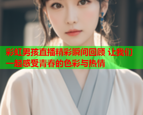 彩虹男孩直播精彩瞬间回顾 让我们一起感受青春的色彩与热情