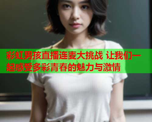 彩虹男孩直播连麦大挑战 让我们一起感受多彩青春的魅力与激情