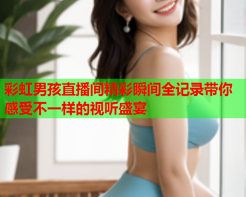 彩虹男孩直播间精彩瞬间全记录带你感受不一样的视听盛宴