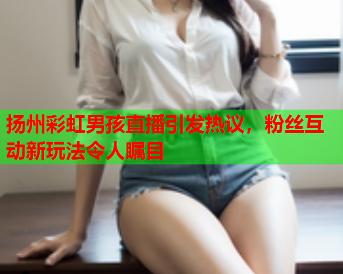 扬州彩虹男孩直播引发热议，粉丝互动新玩法令人瞩目