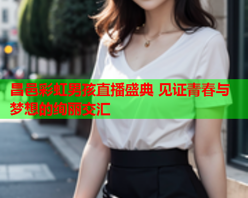 昌邑彩虹男孩直播盛典 见证青春与梦想的绚丽交汇