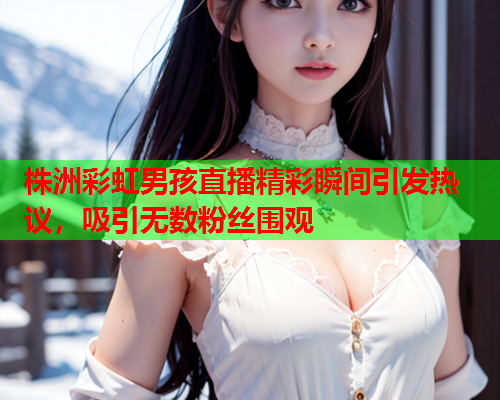 株洲彩虹男孩直播精彩瞬间引发热议，吸引无数粉丝围观