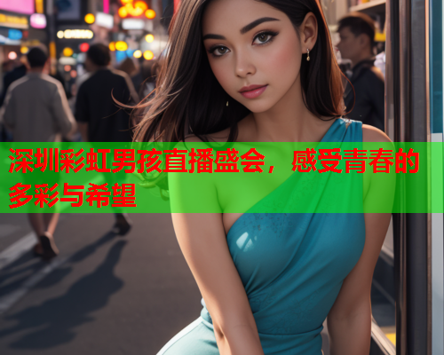 深圳彩虹男孩直播盛会，感受青春的多彩与希望