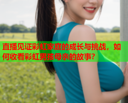 直播见证彩虹家庭的成长与挑战，如何收看彩虹男孩母亲的故事？