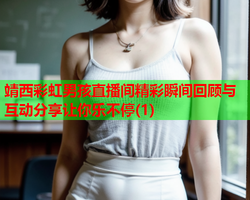 靖西彩虹男孩直播间精彩瞬间回顾与互动分享让你乐不停(1)