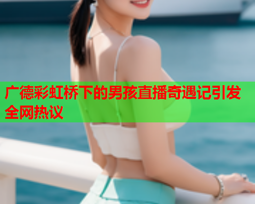 广德彩虹桥下的男孩直播奇遇记引发全网热议