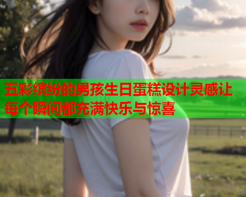 五彩缤纷的男孩生日蛋糕设计灵感让每个瞬间都充满快乐与惊喜