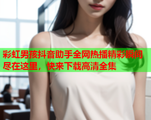 彩虹男孩抖音助手全网热播精彩瞬间尽在这里，快来下载高清全集