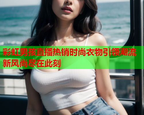 彩虹男孩直播热销时尚衣物引领潮流新风尚尽在此刻