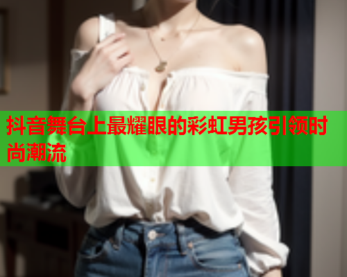 抖音舞台上最耀眼的彩虹男孩引领时尚潮流