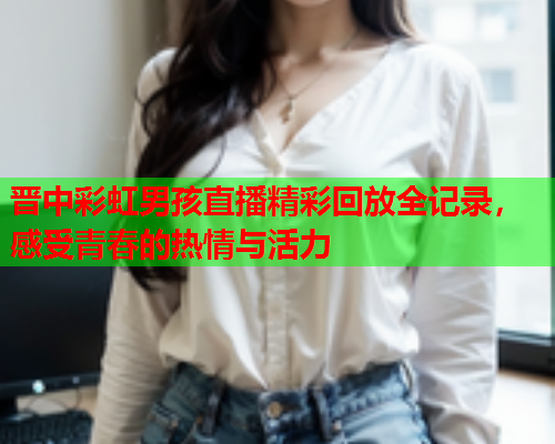 晋中彩虹男孩直播精彩回放全记录，感受青春的热情与活力