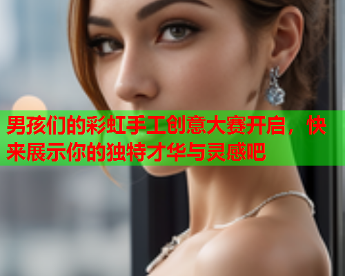 男孩们的彩虹手工创意大赛开启，快来展示你的独特才华与灵感吧