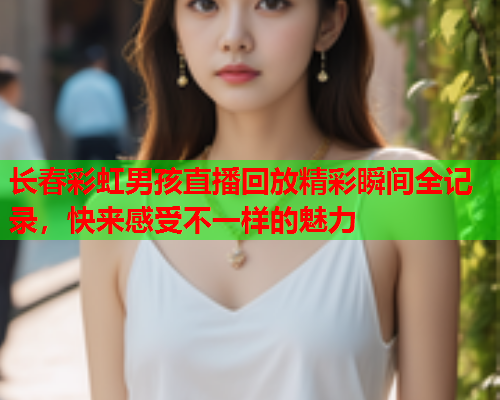 长春彩虹男孩直播回放精彩瞬间全记录，快来感受不一样的魅力